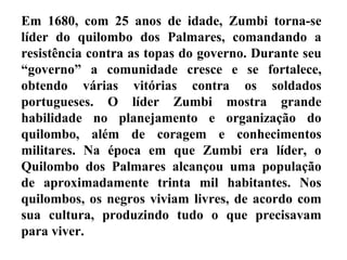 Em 1680, com 25 anos de idade, Zumbi torna-se
líder do quilombo dos Palmares, comandando a
resistência contra as topas do governo. Durante seu
“governo” a comunidade cresce e se fortalece,
obtendo várias vitórias contra os soldados
portugueses. O líder Zumbi mostra grande
habilidade no planejamento e organização do
quilombo, além de coragem e conhecimentos
militares. Na época em que Zumbi era líder, o
Quilombo dos Palmares alcançou uma população
de aproximadamente trinta mil habitantes. Nos
quilombos, os negros viviam livres, de acordo com
sua cultura, produzindo tudo o que precisavam
para viver.
 