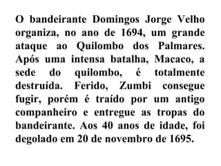 O bandeirante Domingos Jorge Velho
organiza, no ano de 1694, um grande
ataque ao Quilombo dos Palmares.
Após uma intensa batalha, Macaco, a
sede do quilombo, é totalmente
destruída. Ferido, Zumbi consegue
fugir, porém é traído por um antigo
companheiro e entregue as tropas do
bandeirante. Aos 40 anos de idade, foi
degolado em 20 de novembro de 1695.
 