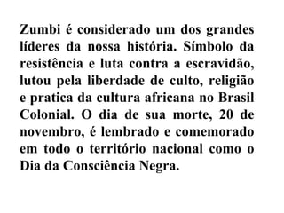 Zumbi é considerado um dos grandes
líderes da nossa história. Símbolo da
resistência e luta contra a escravidão,
lutou pela liberdade de culto, religião
e pratica da cultura africana no Brasil
Colonial. O dia de sua morte, 20 de
novembro, é lembrado e comemorado
em todo o território nacional como o
Dia da Consciência Negra.
 