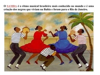 O SAMBA é o ritmo musical brasileiro mais conhecido no mundo e é uma
criação dos negros que viviam na Bahia e foram para o Rio de Janeiro.
 
