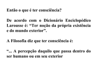 Então o que é ter consciência?
De acordo com o Dicionário Enciclopédico
Larousse é: “Ter noção da própria existência
e do mundo exterior”.
A Filosofia diz que ter consciência é:
“... A percepção daquilo que passa dentro do
ser humano ou em seu exterior
 