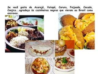 Se você gosta de Acarajé, Vatapá, Caruru, Feijoada, Cocada,
Canjica...agradeça às cozinheiras negras que vieram ao Brasil como
escravas.
 