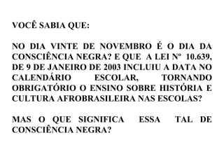 VOCÊ SABIA QUE:
NO DIA VINTE DE NOVEMBRO É O DIA DA
CONSCIÊNCIA NEGRA? E QUE A LEI Nº 10.639,
DE 9 DE JANEIRO DE 2003 INCLUIU A DATA NO
CALENDÁRIO ESCOLAR, TORNANDO
OBRIGATÓRIO O ENSINO SOBRE HISTÓRIA E
CULTURA AFROBRASILEIRA NAS ESCOLAS?
MAS O QUE SIGNIFICA ESSA TAL DE
CONSCIÊNCIA NEGRA?
 