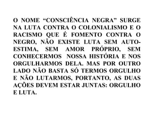 O NOME “CONSCIÊNCIA NEGRA” SURGE
NA LUTA CONTRA O COLONIALISMO E O
RACISMO QUE É FOMENTO CONTRA O
NEGRO, NÃO EXISTE LUTA SEM AUTO-
ESTIMA, SEM AMOR PRÓPRIO, SEM
CONHECERMOS NOSSA HISTÓRIA E NOS
ORGULHARMOS DELA. MAS POR OUTRO
LADO NÃO BASTA SÓ TERMOS ORGULHO
E NÃO LUTARMOS, PORTANTO, AS DUAS
AÇÕES DEVEM ESTAR JUNTAS: ORGULHO
E LUTA.
 