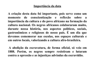 Importância da data
A criação desta data foi importante, pois serve como um
momento de conscientização e reflexão sobre a
importância da cultura e do povo africano na formação da
cultura nacional. Os negros africanos colaboraram muito,
durante nossa história, nos aspectos políticos, sociais,
gastronômicos e religiosos de nosso país. É um dia que
devemos comemorar nas escolas, nos espaços culturais e
em outros locais, valorizando a cultura afro-brasileira.
A abolição da escravatura, de forma oficial, só veio em
1888. Porém, os negros sempre resistiram e lutaram
contra a opressão e as injustiças advindas da escravidão.
 