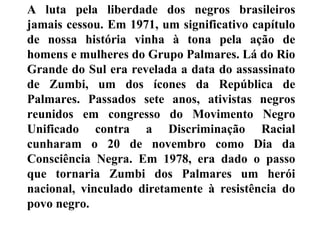 A luta pela liberdade dos negros brasileiros
jamais cessou. Em 1971, um significativo capítulo
de nossa história vinha à tona pela ação de
homens e mulheres do Grupo Palmares. Lá do Rio
Grande do Sul era revelada a data do assassinato
de Zumbi, um dos ícones da República de
Palmares. Passados sete anos, ativistas negros
reunidos em congresso do Movimento Negro
Unificado contra a Discriminação Racial
cunharam o 20 de novembro como Dia da
Consciência Negra. Em 1978, era dado o passo
que tornaria Zumbi dos Palmares um herói
nacional, vinculado diretamente à resistência do
povo negro.
 