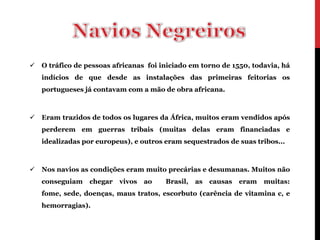    O tráfico de pessoas africanas foi iniciado em torno de 1550, todavia, há
    indícios de que desde as instalações das primeiras feitorias os
    portugueses já contavam com a mão de obra africana.



   Eram trazidos de todos os lugares da África, muitos eram vendidos após
    perderem em guerras tribais (muitas delas eram financiadas e
    idealizadas por europeus), e outros eram sequestrados de suas tribos...



   Nos navios as condições eram muito precárias e desumanas. Muitos não
    conseguiam    chegar   vivos   ao   Brasil,   as   causas   eram   muitas:
    fome, sede, doenças, maus tratos, escorbuto (carência de vitamina c, e
    hemorragias).
 