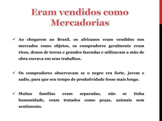  Ao chegarem ao Brasil, os africanos eram vendidos nos
  mercados como objetos, os compradores geralmente eram
  ricos, donos de terras e grandes fazendas e utilizavam a mão de
  obra escrava em seus trabalhos.


 Os compradores observavam se o negro era forte, jovem e
  sadio, para que seu tempo de produtividade fosse mais longo.


 Muitas    famílias    eram    separadas,     não     se      tinha
  humanidade,    eram   tratados    como   peças,    animais    sem
  sentimento.
 