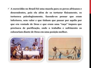  A escravidão no Brasil foi uma mazela para os povos africanos e
  descendentes, pois ela além de os torturar fisicamente, os
  torturava   psicologicamente,   fazendo-os   pensar   que   eram
  inferiores, sem valor e que tinham que passar por aquilo por
  que era vontade de Deus e que eram uma ‘’raça’’ impura que
  precisava de purificação, onde o trabalho e sofrimento os
  colocariam diante de Deus em uma posição melhor.
 