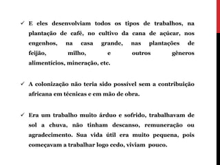  E eles desenvolviam todos os tipos de trabalhos, na
  plantação de café, no cultivo da cana de açúcar, nos
  engenhos,    na   casa   grande,   nas   plantações   de
  feijão,      milho,        e       outros        gêneros
  alimentícios, mineração, etc.


 A colonização não teria sido possível sem a contribuição
  africana em técnicas e em mão de obra.


 Era um trabalho muito árduo e sofrido, trabalhavam de
  sol a chuva, não tinham descanso, remuneração ou
  agradecimento. Sua vida útil era muito pequena, pois
  começavam a trabalhar logo cedo, viviam pouco.
 