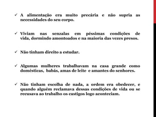  A alimentação era muito precária e não supria as
  necessidades do seu corpo.


 Viviam nas senzalas em péssimas condições de
  vida, dormindo amontoados e na maioria das vezes presos.


 Não tinham direito a estudar.


 Algumas mulheres trabalhavam na casa grande como
  domésticas, babás, amas de leite e amantes do senhores.


 Não tinham escolha de nada, a ordem era obedecer, e
  quando alguém reclamava dessas condições de vida ou se
  recusava ao trabalho os castigos logo aconteciam.
 