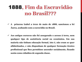  A   princesa Izabel a treze de maio de 1888, sancionou a lei
  Áurea, acabando com a escravidão no Brasil.


 Aos antigos escravos não foi assegurado o acesso á terra, nem
  qualquer tipo de assistência social ou econômica. Em sua
  maioria não tinham educação formal, isto é, não eram se quer
  alfabetizados, e não dispunham de qualquer formação técnico
  profissional que lhes permitisse ascender socialmente, ficando
  assim como cidadãos de segunda classe.
 