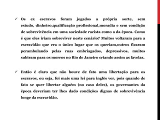  Os   ex   escravos     foram   jogados   a    própria   sorte,   sem
  estudo, dinheiro,qualificação profissional,moradia e sem condição
  de sobrevivência em uma sociedade racista como a da época. Como
  é que eles iriam sobreviver neste cenário? Muitos voltaram para a
  escravidão que era o único lugar que os queriam,outros ficaram
  perambulando    pelas   ruas   embriagados,    depressivos,   muitos
  subiram para os morros no Rio de Janeiro criando assim as favelas.



 Então é claro que não houve de fato uma libertação para os
  escravos, ou seja, foi mais uma lei para inglês ver, pois quando de
  fato se quer libertar alguém (no caso deles), os governantes da
  época deveriam ter lhes dado condições dignas de sobrevivência
  longe da escravidão.
 
