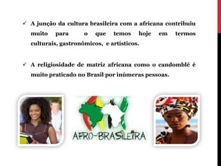 A junção da cultura brasileira com a africana contribuiu
  muito    para      o   que   temos    hoje   em   termos
  culturais, gastronômicos, e artísticos.


 A religiosidade de matriz africana como o candomblé é
  muito praticado no Brasil por inúmeras pessoas.
 