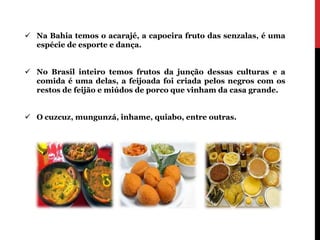  Na Bahia temos o acarajé, a capoeira fruto das senzalas, é uma
  espécie de esporte e dança.


 No Brasil inteiro temos frutos da junção dessas culturas e a
  comida é uma delas, a feijoada foi criada pelos negros com os
  restos de feijão e miúdos de porco que vinham da casa grande.


 O cuzcuz, mungunzá, inhame, quiabo, entre outras.
 