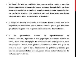  No Brasil de hoje as condições dos negros reflete muito o que eles
   foram no passado. Eles continuam as margens da sociedade, ganham
   os menores salários, trabalham nos piores empregos e a maioria vive
   em profunda miséria. Esta realidade não está distante de nós, basta
   lançarmos um olhar mais atento a nossa volta.


 O desejo de mudar essa visão e realidade, torna-se cada vez mais
   importante e necessária, pois o Brasil é um dos países que tem uma
   grande dívida para com os povos africanos e seus descendentes.



 E      os     governantes    devem      dá       oportunidades    de
   estudo, trabalho, dignidade a esta população, não como esmola ou
   favor, mais como obrigação de reconhecer que estes povos e seus
   antepassados deram uma grande contribuição para este país se
   tornar a nação que é hoje. Precisamos de políticas públicas que
   entrem nas comunidades, escolas, casas, e uma maior valorização da
   cultura afro brasileira.
 
