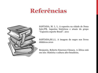 SANTANA, M. L. L. A capoeira na cidade de Dona
Inês/PB, Aspectos históricos e atuais do grupo
‘’Capoeira esporte Brasil’’. 2011


SANTANA,M.L.L. A imagem do negro nos livros
didáticos.2010


Benjamin, Roberto Emerson Câmara. A África está
em nós: História e cultura afro-brasileira.
 