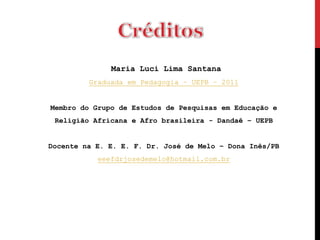 Maria Luci Lima Santana
         Graduada em Pedagogia – UEPB – 2011


Membro do Grupo de Estudos de Pesquisas em Educação e
 Religião Africana e Afro brasileira - Dandaê – UEPB


Docente na E. E. E. F. Dr. José de Melo – Dona Inês/PB
           eeefdrjosedemelo@hotmail.com.br
 