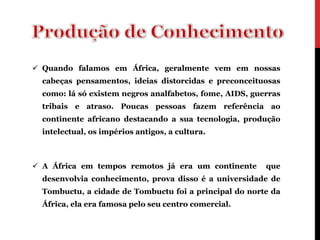  Quando falamos em África, geralmente vem em nossas
  cabeças pensamentos, ideias distorcidas e preconceituosas
  como: lá só existem negros analfabetos, fome, AIDS, guerras
  tribais e atraso. Poucas pessoas fazem referência ao
  continente africano destacando a sua tecnologia, produção
  intelectual, os impérios antigos, a cultura.



 A África em tempos remotos já era um continente        que
  desenvolvia conhecimento, prova disso é a universidade de
  Tombuctu, a cidade de Tombuctu foi a principal do norte da
  África, ela era famosa pelo seu centro comercial.
 