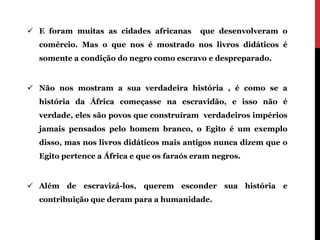  E foram muitas as cidades africanas      que desenvolveram o
  comércio. Mas o que nos é mostrado nos livros didáticos é
  somente a condição do negro como escravo e despreparado.


 Não nos mostram a sua verdadeira história , é como se a
  história da África começasse na escravidão, e isso não é
  verdade, eles são povos que construíram verdadeiros impérios
  jamais pensados pelo homem branco, o Egito é um exemplo
  disso, mas nos livros didáticos mais antigos nunca dizem que o
  Egito pertence a África e que os faraós eram negros.


 Além de escravizá-los, querem esconder sua história e
  contribuição que deram para a humanidade.
 