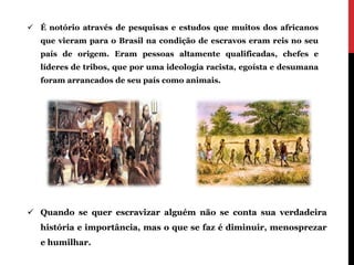  É notório através de pesquisas e estudos que muitos dos africanos
   que vieram para o Brasil na condição de escravos eram reis no seu
   país de origem. Eram pessoas altamente qualificadas, chefes e
   líderes de tribos, que por uma ideologia racista, egoísta e desumana
   foram arrancados de seu país como animais.




 Quando se quer escravizar alguém não se conta sua verdadeira
   história e importância, mas o que se faz é diminuir, menosprezar
   e humilhar.
 