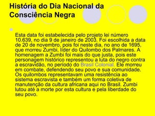 História do Dia Nacional da Consciência Negra Esta data foi estabelecida pelo projeto lei número 10.639, no dia 9 de janeiro de 2003. Foi escolhida a data de 20 de novembro, pois foi neste dia, no ano de 1695, que morreu Zumbi, líder do Quilombo dos Palmares. A homenagem a Zumbi foi mais do que justa, pois este personagem histórico representou a luta do negro contra a escravidão, no período do  Brasil Colonial.  Ele morreu em combate, defendendo seu povo e sua comunidade. Os quilombos representavam uma resistência ao sistema escravista e também um forma coletiva de manutenção da cultura africana aqui no Brasil. Zumbi lutou até a morte por esta cultura e pela liberdade do seu povo.  