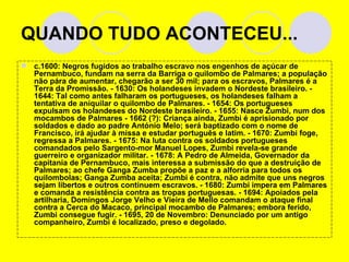 QUANDO TUDO ACONTECEU... c.1600: Negros fugidos ao trabalho escravo nos engenhos de açúcar de Pernambuco, fundam na serra da Barriga o quilombo de Palmares; a população não pára de aumentar, chegarão a ser 30 mil; para os escravos, Palmares é a Terra da Promissão. - 1630: Os holandeses invadem o Nordeste brasileiro. - 1644: Tal como antes falharam os portugueses, os holandeses falham a tentativa de aniquilar o quilombo de Palmares. - 1654: Os portugueses expulsam os holandeses do Nordeste brasileiro. - 1655: Nasce Zumbi, num dos mocambos de Palmares - 1662 (?): Criança ainda, Zumbi é aprisionado por soldados e dado ao padre António Melo; será baptizado com o nome de Francisco, irá ajudar à missa e estudar português e latim. - 1670: Zumbi foge, regressa a Palmares. - 1675: Na luta contra os soldados portugueses comandados pelo Sargento-mor Manuel Lopes, Zumbi revela-se grande guerreiro e organizador militar. - 1678: A Pedro de Almeida, Governador da capitania de Pernambuco, mais interessa a submissão do que a destruição de Palmares; ao chefe Ganga Zumba propõe a paz e a alforria para todos os quilombolas; Ganga Zumba aceita; Zumbi é contra, não admite que uns negros sejam libertos e outros continuem escravos. - 1680: Zumbi impera em Palmares e comanda a resistência contra as tropas portuguesas. - 1694: Apoiados pela artilharia, Domingos Jorge Velho e Vieira de Mello comandam o ataque final contra a Cerca do Macaco, principal mocambo de Palmares; embora ferido, Zumbi consegue fugir. - 1695, 20 de Novembro: Denunciado por um antigo companheiro, Zumbi é localizado, preso e degolado. 