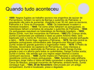Quando tudo aconteceu  1600:  Negros fugidos ao trabalho escravo nos engenhos de açúcar de Pernambuco, fundam na serra da Barriga o quilombo de Palmares; a população não pára de aumentar, chegarão a ser 30 mil; para os escravos, Palmares é a Terra da Promissão. -  1630:  Os holandeses invadem o Nordeste brasileiro. -  1644:  Tal como antes falharam os portugueses, os holandeses falham a tentativa de aniquilar o quilombo de Palmares. -  1654 : Os portugueses expulsam os holandeses do Nordeste brasileiro. -  1655:  Nasce Zumbi, num dos mocambos de Palmares -  1662 (?):  Criança ainda, Zumbi é aprisionado por soldados e dado ao padre António Melo; será baptizado com o nome de Francisco, irá ajudar à missa e estudar português e latim. -  1670:  Zumbi foge, regressa a Palmares. -  1675 : Na luta contra os soldados portugueses comandados pelo Sargento-mor Manuel Lopes, Zumbi revela-se grande guerreiro e organizador militar. -  1678:  A Pedro de Almeida, Governador da capitania de Pernambuco, mais interessa a submissão do que a destruição de Palmares; ao chefe Ganga Zumba propõe a paz e a alforria para todos os quilombolas; Ganga Zumba aceita; Zumbi é contra, não admite que uns negros sejam libertos e outros continuem escravos. -  1680:  Zumbi impera em Palmares e comanda a resistência contra as tropas portuguesas. -  1694:  Apoiados pela artilharia, Domingos Jorge Velho e Vieira de Mello comandam o ataque final contra a Cerca do Macaco, principal mocambo de Palmares; embora ferido, Zumbi consegue fugir. -  1695, 20 de Novembro:  Denunciado por um antigo companheiro, Zumbi é localizado, preso e degolado. 