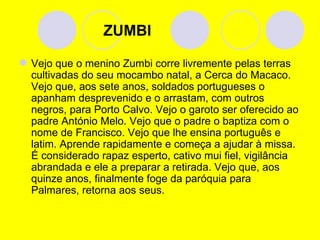   ZUMBI Vejo que o menino Zumbi corre livremente pelas terras cultivadas do seu mocambo natal, a Cerca do Macaco. Vejo que, aos sete anos, soldados portugueses o apanham desprevenido e o arrastam, com outros negros, para Porto Calvo. Vejo o garoto ser oferecido ao padre António Melo. Vejo que o padre o baptiza com o nome de Francisco. Vejo que lhe ensina português e latim. Aprende rapidamente e começa a ajudar à missa. É considerado rapaz esperto, cativo mui fiel, vigilância abrandada e ele a preparar a retirada. Vejo que, aos quinze anos, finalmente foge da paróquia para Palmares, retorna aos seus. 