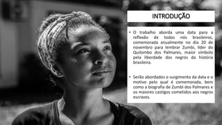 INTRODUÇÃO
• O trabalho aborda uma data para a
reflexão de todos nós brasileiros,
comemorada anualmente no dia 20 de
novembro para lembrar Zumbi, líder do
Quilombo dos Palmares, maior símbolo
pela liberdade dos negros da história
brasileira.
• Serão abordados o surgimento da data e o
motivo pelo qual é comemorada, bem
como a biografia de Zumbi dos Palmares e
os maiores castigos cometidos aos negros
escravos.
 