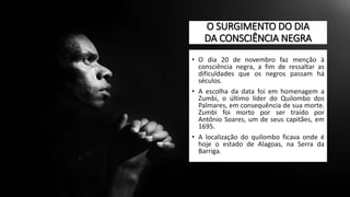 O SURGIMENTO DO DIA
DA CONSCIÊNCIA NEGRA
• O dia 20 de novembro faz menção à
consciência negra, a fim de ressaltar as
dificuldades que os negros passam há
séculos.
• A escolha da data foi em homenagem a
Zumbi, o último líder do Quilombo dos
Palmares, em consequência de sua morte.
Zumbi foi morto por ser traído por
Antônio Soares, um de seus capitães, em
1695.
• A localização do quilombo ficava onde é
hoje o estado de Alagoas, na Serra da
Barriga.
 