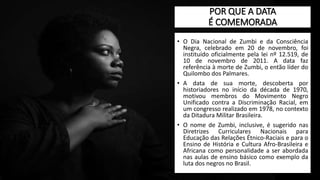 POR QUE A DATA
É COMEMORADA
• O Dia Nacional de Zumbi e da Consciência
Negra, celebrado em 20 de novembro, foi
instituído oficialmente pela lei nº 12.519, de
10 de novembro de 2011. A data faz
referência à morte de Zumbi, o então líder do
Quilombo dos Palmares.
• A data de sua morte, descoberta por
historiadores no início da década de 1970,
motivou membros do Movimento Negro
Unificado contra a Discriminação Racial, em
um congresso realizado em 1978, no contexto
da Ditadura Militar Brasileira.
• O nome de Zumbi, inclusive, é sugerido nas
Diretrizes Curriculares Nacionais para
Educação das Relações Étnico-Raciais e para o
Ensino de História e Cultura Afro-Brasileira e
Africana como personalidade a ser abordada
nas aulas de ensino básico como exemplo da
luta dos negros no Brasil.
 