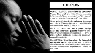REFERÊNCIAS
MUNDO EDUCAÇÃO. Dia Nacional da Consciência
Negra. Disponível em: https://mundoeducacao.
bol.uol.com.br/datas-comemorativas/dia-nacional
-consciencia-negra.htm> acesso 03 nov, 2018.
TODA MATÉRIA. Zumbi dos Palmares. Disponível
em: <https://www.todamateria. com.br/zumbi-
dos-palmares/> acesso 03 nov, 2018.
FATOS DESCONHECIDOS. Os 5 piores castigos
dados aos escravos no passado Disponível em: <
https://www.fatosdesconhecidos.com. br/os-5-
piores-castigos-dados-aos-escravos-no-passado/>
acesso 03 nov, 2018.
BRASIL ESCOLA. 20 de Novembro - Dia Nacional da
Consciência Negra. Disponível em: < https://
brasilescola.uol.com.br/datascomemorativas/dia-
nacional-da-consciencia-negra.html>> acesso 03
nov, 2018.
 