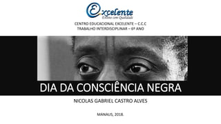 DIA DA CONSCIÊNCIA NEGRA
NICOLAS GABRIEL CASTRO ALVES
CENTRO EDUCACIONAL EXCELENTE – C.C.C
TRABALHO INTERDISCIPLINAR – 6º ANO
MANAUS, 2018.
 