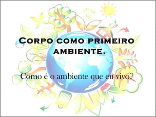 Corpo como primeiro
ambiente.
Como é o ambiente que eu vivo?
 