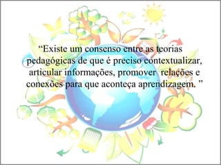“Existe um consenso entre as teorias
pedagógicas de que é preciso contextualizar,
articular informações, promover relações e
conexões para que aconteça aprendizagem. ”
 