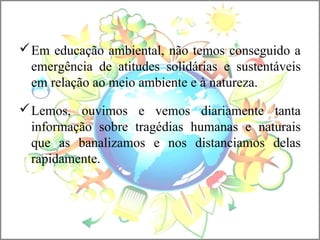 Em educação ambiental, não temos conseguido a
emergência de atitudes solidárias e sustentáveis
em relação ao meio ambiente e à natureza.
Lemos, ouvimos e vemos diariamente tanta
informação sobre tragédias humanas e naturais
que as banalizamos e nos distanciamos delas
rapidamente.
 