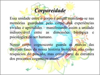 CorporeidadeCorporeidade
Essa unidade entre o corpo e psiquê manifesta-se nas
memórias guardadas pelo corpo das experiências
vividas e aprendidas – manifestando assim a unidade
indissociável entre as dimensões biológica e
psicológica do ser humano.
Nosso corpo cognoscente guarda as marcas das
diversas fases da nossa história biológica, não como
resquícios do passado, mas como parte da estrutura
dos processos cognitivos atuais.
 