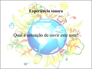 Experiência sonora
Qual a sensação de ouvir este som?
 