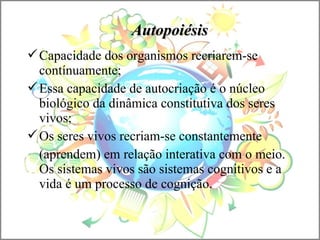 AutopoiésisAutopoiésis
Capacidade dos organismos recriarem-se
contínuamente;
Essa capacidade de autocriação é o núcleo
biológico da dinâmica constitutiva dos seres
vivos;
Os seres vivos recriam-se constantemente
(aprendem) em relação interativa com o meio.
Os sistemas vivos são sistemas cognitivos e a
vida é um processo de cognição.
 