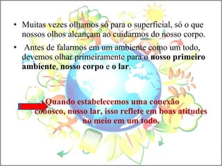 • Muitas vezes olhamos só para o superficial, só o que
nossos olhos alcançam ao cuidarmos do nosso corpo.
• Antes de falarmos em um ambiente como um todo,
devemos olhar primeiramente para o nosso primeiro
ambiente, nosso corpo e o lar.
Quando estabelecemos uma conexão
conosco, nosso lar, isso reflete em boas atitudes
no meio em um todo.
 