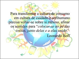 Para transformar a cultura de consumo
em cultura de cuidado o ser humano
precisa voltar-se sobre si mesmo, afinar
os sentidos para “colocar-se ao pé das
coisas, junto delas e a elas unido”
Leonardo Boff
 