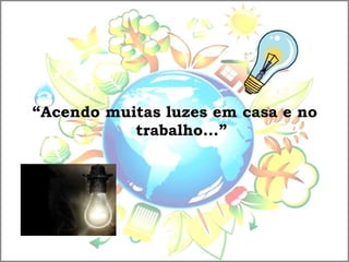 “Acendo muitas luzes em casa e no
trabalho...”
 