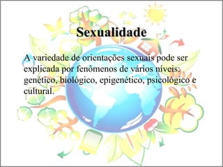 SexualidadeSexualidade
A variedade de orientações sexuais pode ser
explicada por fenômenos de vários níveis:
genético, biológico, epigenético, psicológico e
cultural.
 