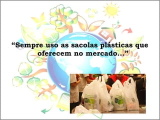 “Sempre uso as sacolas plásticas que
oferecem no mercado...”
 