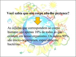 Você sabia que seu corpo não lhe pertence?
As células que correspondem ao corpo
humano são apenas 10% de todas as que
existem em nosso organismo. Os outros 90%
são micro-organismos, especialmente
bactérias.
 