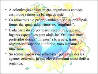 • A colonização desses micro-organismos começa
assim que saímos da barriga da mãe.
• Os alimentos e o próprio ambiente são as principais
fontes das quais adquirimos os "inqulinos".
• Cada parte do corpo possui receptores, que são
lugares específicos para alojá-los. Os locais mais
preferidos desses "intrusos" são a pele, trato
respiratório superior e inferior, trato intestinal e
mucosas.
• Só somos capazes de sobreviver por causa desses
agentes externos, já que eles estimulam nossa defesa
orgânica.
 
