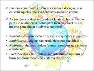 Bactérias em maioria estão associadas a doenças, mas
existem aquelas que são benéficas ao nosso corpo;
 As bactérias podem ser usadas a favor do homem tanto
para ele se alimentar, como para ficar saudável ou até
mesmo para ajudar a salvar a natureza;
• Alimentação - produção de queijos, requeijões e iogurtes;
• Antibióticos - alguns são produzidos por bactérias;
• Natureza - algumas podem ‘comer’ produtos que poluem
o ambiente;
• Lactobacilos - habitam nosso intestino e ajudam no
bom funcionamento do sistema digestório.
 