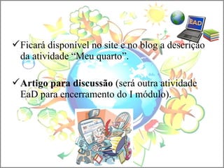 Ficará disponível no site e no blog a descrição
da atividade “Meu quarto”.
Artigo para discussão (será outra atividade
EaD para encerramento do I módulo).
 