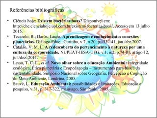 Referências bibliográficas
• Ciência hoje: Existem bactérias boas? Disponível em:
http://chc.cienciahoje.uol.com.br/existem-bacterias-boas/. Acesso em 13 julho
2015.
• Tecarolo, R.; Darós, Lauro. Aprendizagem e conhecimento: conexões
planetárias. Diálogo Educ., Curitiba, v.7, n.20, p.133-141, jan./abr.2007.
• Catalão, V. M. L. A redescoberta do pertencimento à natureza por uma
cultura da corporeidade. NUPEAT-IESA-UFG, v.1, n.2, p.74-81, artigo 12,
jul./dez. 2011.
• Lessa, T. C. L., et al. Novo olhar sobre a educação Ambiental: Integridade
ecológica, Ética planetária e Ecopedagogia – instrumentos para busca da
sustentabilidade. Simpósio Nacional sobre Geografia, Percepção e Cognição
do Meio Ambiente, Londrina, 2005.
• Sauvé, L. Educação Ambiental: possibilidades e limitações. Educação e
pesquisa, v.31, p. 317-322, maio/ago, São Paulo, 2005.
 